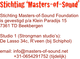 
Stichting ‘Masters-of-Sound’

Stichting Masters-of-Sound Foundation
is gevestigd p/a Klein Paradijs 15
7361 TD Beekbergen

Studio 1 (Strongman studio’s):
De Lasso 34c, R’veen (bij Schiphol)

email: info@masters-of-sound.net
           +31-0654291752 (tijdelijk)
